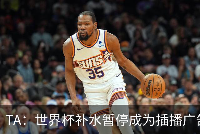 TA：世界杯补水暂停成为插播广告窗口，足球比赛变成四节制